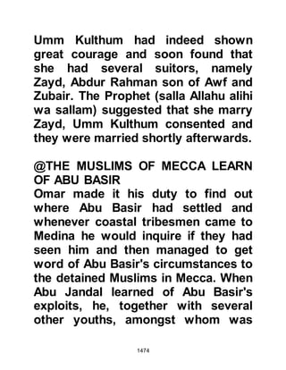 1474
addressed as "Mother of the
Believers", a title given only to the
wives of the Prophet (salla Allahu
alihi wa sallam), and was therefore
not surprised when a messenger
came from the Negus the following
day with news of the Prophet's
proposal. Lady Umm Habibah sent
word to the Negus that she accepted
and gave her relative, Khalid, the son
of Sa'id, the power of attorney to act
upon her behalf. The Negus was a
generous man and prepared a lavish
marriage feast for Lady Umm
Habibah and gave her in marriage to
the Prophet (salla Allahu alihi wa
sallam).
The letter to the Negus bore not only
the request for Lady Umm Habibah's
hand in marriage but also an
 