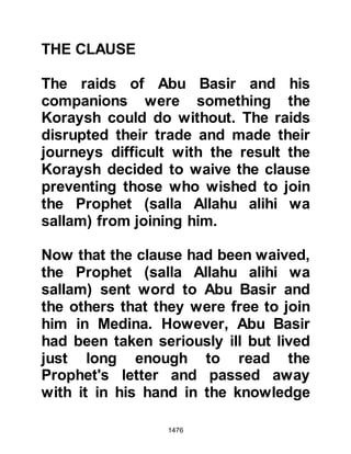 1476
KHAYBAR
The Jews of Khaybar had for many
years been hostile toward the
Prophet (salla Allahu alihi wa sallam)
and his followers. Only months
before it had been their tribesmen
that had joined Huyay from the tribe
of An-Nadir and incited the Koraysh
to rise up against the Prophet (salla
Allahu alihi wa sallam). Then again, in
an attempt to ensure the Koraysh
victory at the hostilities of the Trench
they had bribed the Ghatfan tribes
with one third of their date harvest in
return for their support, and more
recently procured the services of
Labid in an attempt to murder the
Prophet (salla Allahu alihi wa sallam).
When news reached them of the
 