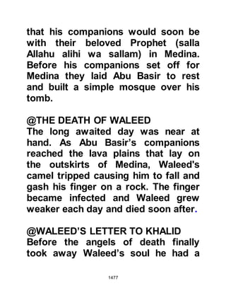 1477
signing of the ten-year peace treaty
between the Prophet (salla Allahu
alihi wa sallam) and the Koraysh, the
Jews were devastated for they knew
the Koraysh would no longer pursue
or assist them in their goal to bring
about the Prophet’s downfall.
The Jews of Khaybar were known to
be particularly wealthy and their
circumstances had been enhanced
still further upon the arrival of their
exiled relatives from the tribe of An-
Nadir. This in itself presented a
source of danger to the existence of
the Muslims as the Jews had already
shown their ability and willingness to
use their wealth against them.
To ensure the future safety of the
Muslims it was evident that
 