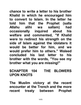 1478
something had to be done about
Khaybar, attempts to live peacefully
with the Jews through alliances had
been drawn up, agreed upon, then
broken by the Jews and tossed to the
wind; there was only one course left
open to the Muslims and that was to
quell their resistance.
@THOSE WHO REMAINED BEHIND
The chapter sent down during the
return journey from Hudaybiyah had
spoken of the spoils that would soon
come to hand. It also mentioned the
condition of the those who remained
in Medina instead of joining the
Prophet (salla Allahu alihi wa sallam)
and their fellow Muslims on their
pilgrimage to Mecca on account of
the fact that there had been no
prospects of gaining any spoils.
 