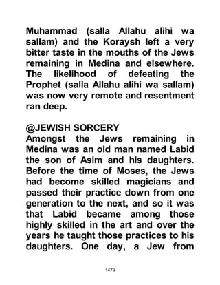 1479
The Revelation also spoke of how
these people would soon come to the
Prophet (salla Allahu alihi wa sallam)
and plead with him to allow them to
take part in the next engagement
when they realized there would be
considerable wealth to share. But, in
the same Revelation, the Prophet
(salla Allahu alihi wa sallam) received
another instruction which was that
they should not be permitted to take
part in the next encounter, so, when
they came to the Prophet (salla
Allahu alihi wa sallam) asking
permission to accompany the
Muslims to Khaybar was denied.
However, the Prophet (salla Allahu
alihi wa sallam) told them they would
be permitted to take part thereafter:
 