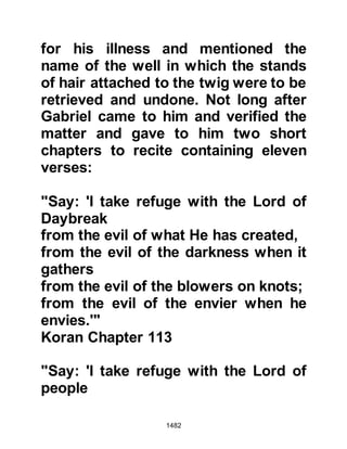 1482
camels. Salamah cried out to Rabah
telling him to take Talha’s horse and
ride quickly back to Medina and
inform the Messenger of Allah (salla
Allahu alihi wa sallam) of the attack.
Salamah then chased after the
unbelievers alone shooting at them
with his bow and arrow.
The unbelievers were driven into a
narrow gorge, trapped between two
mountains whereupon Salamah
climbed up a mountain and hurled
rocks down upon them and fired his
arrows. Salamah continued his attack
and reclaimed all the camels as the
marauders fled casting down their
lances and baggage to make a hasty
get-away. Now that the marauders
had fled, Salamah climbed down the
mountain and put a mark on a stone
 