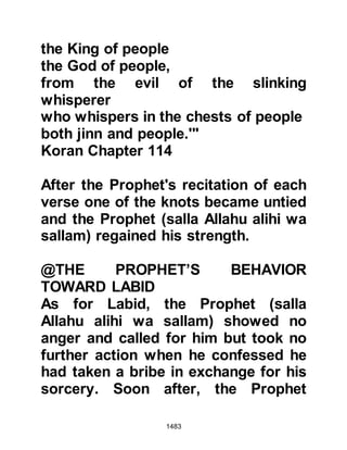 1483
so that when the Messenger of Allah,
(salla Allahu alihi wa sallam) and his
Companions arrived they would
realize what lay before them were
spoils of war.
Four of the unbelievers had made
their escape to a valley not far away.
Salmah spotted them and climbed up
the mountain and sat down upon one
of its ledges. Just then the
unbelievers saw Salmah and started
climbing up towards him. Salmah
shouted out, “Do you recognize me?”
They replied, “No, who are you?” He
replied, “I am Salamah, the son of Al
Akwa, I can kill anyone of you, but
you can’t kill me!”
Just then Salmah saw the horsemen
of the Messenger of Allah (salla
 