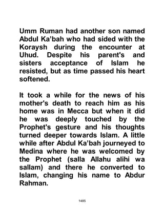1485
Allahu alihi wa sallam) and his
Companions reached Salamah who
asked him to let him have a hundred
Muslims to ride after the marauders
and put an end to them. The Prophet
(salla Allahu alihi wa sallam) replied,
“Son of Al-Akwa, you have taken
enough and now you must be
generous, and by now they will have
reached the tribal land of the
Ghatfan.” Then the Prophet (salla
Allahu alihi wa sallam) said, “Today
our best horseman is Abu Qatadah
and our best foot soldier is
Salamah.” Then he distributed the
spoils of war and gave Salamah two
shares, one of a horseman and the
other of a foot soldier. When it came
time to return to Medina, the Prophet
(salla Allahu alihi wa sallam) invited
Salamah to ride pillion behind him on
 