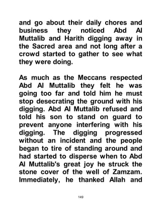 149
@THE SACRIFICE OF 100 CAMELS
After having thanked the wise
woman, Abd Al Muttalib and his sons
set out for home straight away and
upon reaching Mecca Abdullah and
ten camels were taken into the
courtyard of Ka’bah. Abd Al Muttalib
went inside the Ka’bah and
supplicated to Allah asking Him to
accept what they were about to do.
Upon the conclusion of his
supplication he came out of the
Ka’bah and the lots began to be cast.
The first arrow fell against Abdullah,
so ten more camels were added. The
lot was cast again, but once more the
arrow fell against Abdullah, and ten
more camels were added and so it
continued. It was only when the
number of camels reached one
hundred that the arrow finally fell
 