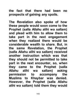 1492
you." Whereupon a man said, "O
Messenger of Allah (salla Allahu alihi
was sallam) has martyrdom been
ordained for him? Would that we
might enjoy his company longer."
Later on when they engaged the
Jews of Khaybar Aamir aimed his
sword at the leg of a Jew, but it was
short and its sharp blade slipped and
severely injured Aamir’s own knee
and he died. Some of the
Companions felt sad that Aamir had
died in such a manner and thought
he had been deprived of his reward.
When the Prophet (salla Allahu alihi
was sallam) saw the saddened face
of Salamah his brother, he asked
what was troubling him and he told
him what was being said. The
Prophet (salla Allahu alihi was
 
