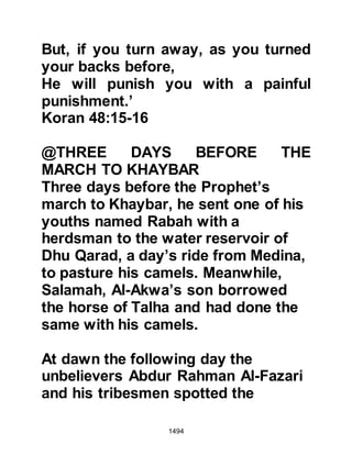 1494
was riding behind the Prophet (salla
Allahu alihi was sallam) was saying
quietly, "There is no power or might
except by Allah – La Hawla wala
quwata illa billah" and the Prophet
(salla Allahu alihi was sallam)
overheard him and said, "Shall I tell
you of a phrase which is one of the
treasures of Paradise?" Abdullah
anxiously replied, "Indeed, O
Messenger of Allah (salla Allahu alihi
was sallam)!" He said, "There is no
power or might except by Allah."
The Prophet (salla Allahu alihi was
sallam) continued to march pass the
mountain of Isra until he reached the
valley of Ar-Raji where he struck
camp with his small army. His
encampment was a matter of strategy
as it lay between the Jews of Khaybar
 