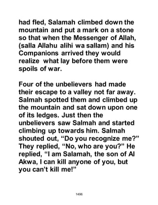 1496
Prophet (salla Allahu alihi wa sallam)
called upon a guide to take him
nearer to the fortifications, for it was
his plan to position his army between
the inhabitants of the fortresses and
the Ghatfan whose arrival was
anticipated.
The night was dark and all was still
behind the ramparts; no one detected
the presence of the Prophet (salla
Allahu alihi was sallam) and his guide
so they were able to reach the
clearing that lay in front of the
ramparts, then return undetected to
the camp.
As dawn approached, the Prophet
(salla Allahu alihi wa sallam) and his
followers offered their prayers and as
the sun spread its rays, they saw the
 