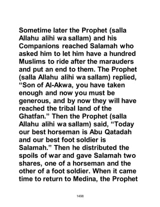 1498
$CHAPTER 109 THE EVENTS OF
KHAYBAR
It was now the 7H after the migration
and as the alarm rang out, the Jewish
chieftains met hastily to discuss their
course of action. All except one felt
their fortresses were strong enough
to repel the Muslims. However, the
Prophet (salla Allahu alihi wa sallam)
knew well from a previous
Revelation, that despite their
numbers, their hearts would be
divided. The Revelation was fulfilled
yet again as each party chose to
defend themselves in individual
groups.
“Their fear of you in their hearts is
greater than their fear of Allah;
that is because they are a people who
 