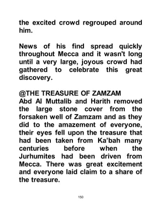 150
against the camels.
@THE RANSOM IS ACCEPTED
Everyone was overjoyed including
Abd Al Muttalib. However, he wanted
to make quite sure that this was,
without any shadow of a doubt the
ransom required by Allah to decide
the issue, so he insisted that the lots
be cast twice more. Anxiously,
everyone looked on as the lots were
cast, but to everyone's relief on each
occasion, the arrow fell against the
camels. There was no doubt left in
Abd Al Muttalib's mind that Allah had
accepted his expiation and so the
camels were sacrificed immediately
and the abundant supply of meat was
distributed amongst the poor, the
needy, and the orphans. There was
so much meat left over that every
 