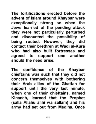 1500
strong fortifications.
The order was given and the first
assault was launched upon the
fortress nearest to them. The Jews
remained behind the fortress walls,
some busied themselves
strengthening its weaker parts whilst
the remainder engaged themselves
showering bevies of arrows down
upon the Muslims from the ramparts.
Never before had the Muslims faced
such ferocity, and the nursing ladies
accompanying them were kept busy
tending the wounded.
@THE SPY
The hostilities raged for five days and
nothing as yet had been gained. One
night during Omar's command, a spy
infiltrated the Muslim camp and was
 