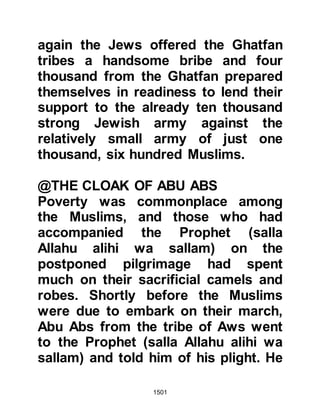 1501
caught, then brought before Omar.
The man feared for his life and
offered to give Omar information if he
would spare him. Omar accepted and
the Jew told him that there was
another fortress less well-guarded
than the one they were attacking and
that its strongholds housed an
arsenal of weapons, amongst which
were those used to breach the walls
of fortresses.
The next day, Omar launched an
attack on the less well-guarded
fortress and Allah blessed the
Muslims with success, and the
fortress fell.
As they searched the fortress’s
strongholds, and cellars the
Companions found the information
 