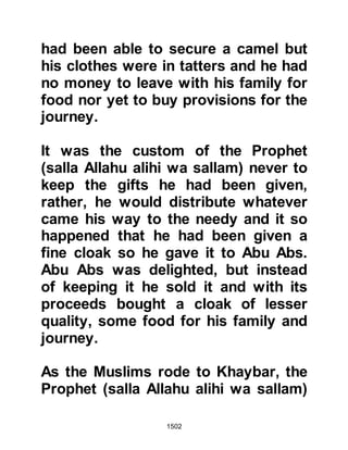 1502
they had been given to be accurate
as their eyes fell upon not only an
arsenal of hand weapons but a large
catapult strong enough to hurl heavy
rocks at the fortress walls and two
long, strong shields under which
several men could walk and
consequently get close to the
fortress walls without being harmed.
@THE GHATFAN
The four thousand strong tribe of
Ghatfan had set out upon their march
to Khaybar intending to support their
Jewish allies. At nightfall, after their
first day's march, they struck camp
and settled themselves down to
sleep, however, they had little rest
because during the night a strange,
urgent voice was heard calling to
them saying, "Your people, your
 