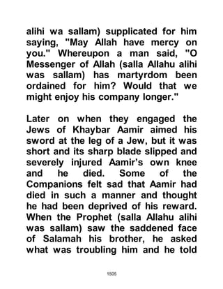 1505
give the banner to someone whom
Allah, and His Messenger love. In his
hands Allah will give us victory -- he
is not a person to turn away and
flee."
The next day, the Prophet (salla
Allahu alihi wa sallam) asked for Ali,
whereupon he was informed that Ali's
eyes were troubling him. However,
the Prophet (salla Allahu alihi wa
sallam) asked for him to come and
upon seeing the soreness of his
eyes, he rubbed some of his saliva
over them and supplicated for his
recovery. Ali's eyes recovered
immediately and the Prophet (salla
Allahu alihi wa sallam) handed him a
large black banner made from a cloak
that once belonged to Lady Ayesha.
Then, Ali asked, "O Messenger of
 