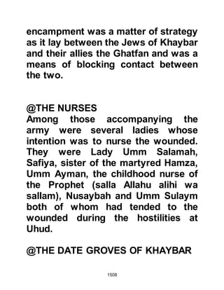 1508
and property, made his way in secret
to the Prophet (salla Allahu alihi wa
sallam) and told him he would
disclose vital information in return
for the safety of his family and
possessions -- the Prophet (salla
Allahu alihi wa sallam) agreed.
The Jew informed him the fortress
had an underground supply of fresh
water capable of sustaining them for
as long as they wanted to hold out.
However, there was a place outside
the fortress where the Prophet (salla
Allahu alihi wa sallam) could dig and
divert the stream so that no water
flowed into the fortress. The
informant further told the Prophet
(salla Allahu alihi wa sallam) on
account of the constant supply of
fresh water, the army had not
 