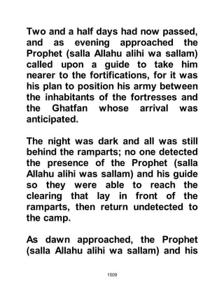 1509
concerned themselves with its
storage.
Work to divert the water was soon
under way and when the Jews
realized their stream had been
diverted they came down from their
fortress and another very fierce
encounter ensued in which the Jews
suffered defeat.
@THE FORTRESS OF KAMUS
The fortress of Kamus belonged to
the richest of all the families of
Khaybar, the family of Kinanah.
Kinanah belonged to the tribe of An-
Nadir and was married to Safiya,
daughter of Huyay. Like others in his
tribe, he had been amongst those
exiled from Medina for their treachery
who, as they left, taunted the
 