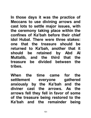 151
sector of the community ate from it
and joined in the great celebration.
$CHAPTER 6 THE MARRIAGE OF
ABDULLAH TO AMINAH, PARENTS
OF PROPHET MUHAMMAD
There was great happiness amongst
Abd al Muttalib's family, not to
mention his tribe, and day-to-day life
resumed once more. Shortly after
this significant event, Abd Al Muttalib
started to make plans for Abdullah's
future.
Abdullah was now eighteen years of
age, and his father thought it was
time for him to marry, so he started
to search for a suitable match. After
much consideration he came to the
 
