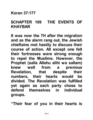 1511
surrender. The terms of surrender
were that their total wealth, treasures,
armory and possessions were to be
confiscated, that none should be
concealed, and having complied with
this they would not be taken captive;
the Jews accepted.
It was not the Prophet’s intention to
put the Jews to death rather it was to
simply confiscate the wealth they had
amassed through usury and
corruption and such like that they
had persistently used in their
nefarious attempts to prevent and
destroy the Message he brought.
@THE CONCEALED TREASURES BY
KINANAH
The fortress of Kamus had been
thought to be the safest fortress to
 