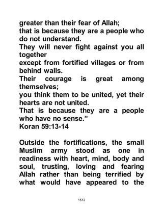1512
house the Jewish womenfolk and so
they had remained there throughout
the hostilities. Before the hostilities
Kinanah had secretly buried the
treasures of his tribe in two places
one of which was in a deserted area
and the other some distance away in
the trunk of fallen palm tree.
The Muslims remembered well the
excessive display of opulence the
tribe of An-Nadir made when they left
Medina, and were quick to realize, as
did some of the Jews, that the wealth
now being declared as being their
total wealth was but a mere fraction.
Several Jews took Kinanah to one
side and reminded him that the
Prophet (salla Allahu alihi wa sallam)
was not a person who could be
deceived and that there was no doubt
 