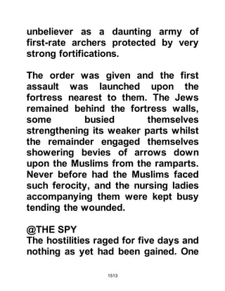 1513
his hiding place would be
discovered.
When Kinanah was questioned about
the extent of the wealth, he claimed
much of it had been spent over the
years and nothing more remained.
Kinanah was so sure his hiding place
would never be discovered that
without coercion he agreed that if
any were found he would forfeit his
life and his family were to be taken as
captives. Kinanah’s hiding place was
discovered but the Prophet (salla
Allahu alihi wa sallam) chose not to
take his life, rather, he was given to
Muhammad, son of Maslmah because
he had killed his brother Mahmood.
@THE FINAL SURRENDER
The two remaining fortresses
 
