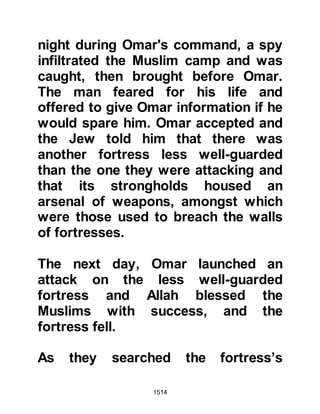 1514
surrendered without further
hostilities and accepted the same
terms and conditions. Many of the
Jews were farmers and knew how
best to reap the wealth of the Arab
land they had settled in. With this in
mind they sent a deputation to the
Prophet (salla Allahu alihi wa sallam)
saying that if he would permit them
to continue as before and live in their
homes, they would in return tend the
land and pay rent for half its harvest
each year. Prophet Muhammad (salla
Allahu alihi wa sallam) accepted,
however, he reserved the right to
expel them at any time if they did not
live peacefully.
@THE POISONED LAMB
The Word of Allah had been fulfilled,
and the band of believers took a well-
 