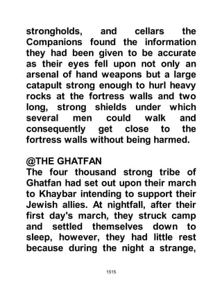 1515
earned rest before their victorious
march back to Medina.
A Jew by the name of Shalom,
Mishkam's son, who had aided Abu
Sufyan in Medina, had been killed
during the hostilities and his wife
Zaynab, daughter of Al-Harith sought
to take revenge.
Prophet Muhammad (salla Allahu
alihi wa sallam) never refused the
invitation of anyone, no matter who
they were, so when Shalom's wife
invited him and his Companions to a
meal the invitation was graciously
accepted. In preparation for the meal
Shalom's wife had a lamb
slaughtered, then, as she prepared it
she ladled it with poison, paying
particular attention to its shoulders
 