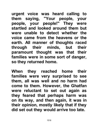 1516
as she had heard that the Prophet
(salla Allahu alihi wa sallam) liked
that part of meat.
When the lamb was ready she set it
down in front of the Prophet (salla
Allahu alihi wa sallam) who took a
bite of the meat. Before he had
chance to swallow it, the shoulder
spoke and informed him that the
meat had been poisoned whereupon
he spat it out and told his
Companions not to eat it. Bishr,
Bara's son, who was sitting next to
the Prophet (salla Allahu alihi wa
sallam) had already swallowed a
piece of the meat and was affected by
the poison.
The Prophet (salla Allahu alihi wa
sallam) sent for Shalom's wife and
 