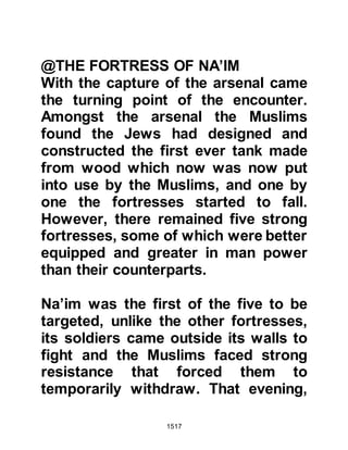 1517
asked why she had poisoned the
lamb, whereupon she asked who had
informed him it had been poisoned;
the Prophet (salla Allahu alihi wa
sallam) replied: "The shoulder."
In reply to his question she told him
that he must already know the reason
why she had poisoned the lamb.
However, she continued saying that it
was on account of her dead husband,
father and uncle. She then told the
Prophet (salla Allahu alihi wa sallam)
she had thought if he was a king she
would be better off without him, but
on the other hand, if he was a
prophet then the poison would inform
him.
The Prophet (salla Allahu alihi wa
sallam) had mercy upon the woman
 
