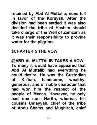 152
conclusion that Aminah, the daughter
of Wahb, son of Abdu Manaf, son of
Zuhra, chieftain of the tribe of Zuhra,
a branch of the Koraysh, would be
the most compatible bride for his son
and so he went to visit Wahb to make
the proposal. Wahb was delighted
and thought it would be an excellent
match and so the proposal was
accepted.
Aminah was of noble birth and
lineage and had many fine qualities.
She was known for her upright,
endearing character and to
compliment these characteristics she
was very intelligent. Years later,
Prophet Muhammad, (salla Allahu
alihi wa sallam) confirmed her status
when he told his Companions, "I
have been chosen from the most
 
