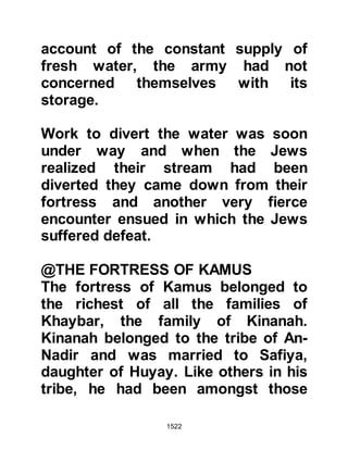 1522
were Jews. Verification of this is
found in the Koran:
“No, Abraham was neither a Jew nor
a Christian.
He was of pure faith, a submitter.
He was never of the idolaters.” 3:67
Safiya had been the favorite among
her family and relatives, everyone
loved her and welcomed her and
never turned her away. She also
remembered how, at the age of ten,
she had seen both her father and
uncle Ubayy journey from Medina to
prove to themselves that the rumors
a prophet had appeared in the Arab
race where unfounded. Both of them
knew the characteristics of the
expected prophet as well as the signs
to look for as they were recorded in
 