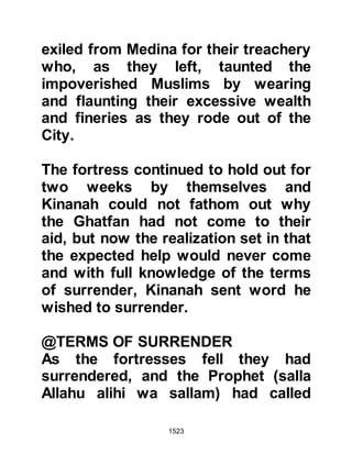 1523
their scriptures. Also, his expected
arrival was always a constant topic
for discussion amongst the Jews.
Upon her father’s and uncle’s return
from Mecca Safiya had been unable
to comprehend their reaction and
even more so their state of
depression. In the purity of her heart,
she had expected them either to
return with the news that he either
fulfilled or did not fulfill the
conditions in the scriptures, but they
were silent and their silence had
puzzled her. Lady Safiya said, “Then I
overheard my uncle Abu Yasir ask
Ubayy and Huyay, “Is it really he (the
Prophet)?” Huyay replied, "It is he, I
swear by Allah!" "Were you able to
recognize him?" asked Abu Yasir,
Huyay replied, “Yes, and my heart is
 
