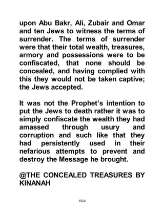 1524
burning with hatred toward him!”
Shortly before the Prophet (salla
Allahu alihi wa sallam) set out for
Khaybar. Huyay had married the now
seventeen-year old Safiya to Kinanah
the son of Ar Rabi’a. To the onlooker
it may have appeared the marriage
was all a young girl could ever hope
for on account of Kinanah's wealth
and standing. However, she was a
reluctant bride and far from happy.
@THE VISION OF SAFIYA
One night Safiya had a vision in
which she saw the moon suspended
over a city, which she knew to be
Medina. In her vision she saw the
moon drift towards Khaybar and
when it reached the city it had come
to rest in her lap. Innocently, Safiya
 