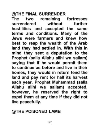 1527
As for the Jews of Wadi l-Kura,
supporters of the Khaybarites, they
were not to escape. For three days
before the Prophet's return to Medina
they fought against him and finally
surrendered under the same terms as
their brethren in Khaybar.
$CHAPTER 111 THE VICTORIOUS
ARRIVAL IN MEDINA
It had been seven weeks since the
Prophet (salla Allahu alihi wa sallam)
and his followers left for Khaybar and
during that time his Companions
from Abyssinia arrived in Medina and
with them the Prophet’s new bride,
Lady Umm Habibah.
It was a time for thanksgiving,
rejoicing and reunion. Ladies Sawdah
 