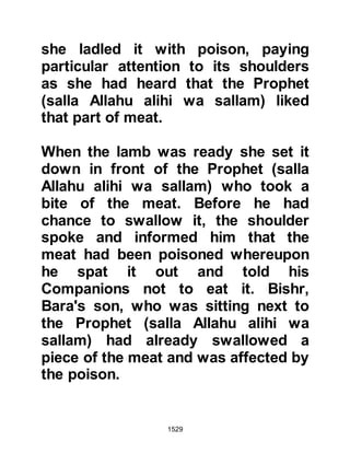 1529
disintegrated into a pile of sand.
However, each time the boulder had
been struck it emitted a brilliant light,
so bright that it lit up three far away
cities. The first stretched as far the
palaces of Syria, the second as far as
Madian in Persia and the third light lit
up Yemen. This light is reminiscent
of the light which emitted from Lady
Aminah when she conceived and
then again when she gave birth to the
Prophet (salla Allahu alihi wa sallam).
On account of this miracle the
Prophet (salla Allahu alihi wa sallam)
knew that Islam would spread to
these great cities and beyond to all
the other great cities, towns and
villages of the world, and so it was
between the 6H and early in 7H that
he wrote letters to several rulers
 