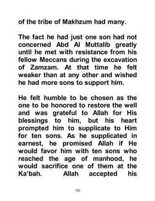 153
choice."
Upon his return, Abd Al Muttalib told
Abdullah that he had found the
perfect match for him. Abdullah was
overjoyed when he heard all the
wonderful things his father had to
say about Aminah and so in the days
to come Abdullah and Aminah were
married.
Aminah conceived shortly after their
marriage and at the moment of
conception she saw a light emitting
from her that lit the palaces of Syria.
The young couple were very happy
together. Everything his father had
told him proved to be true and
Abdullah was as delighted with
Aminah as she was with him.
 