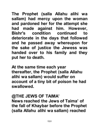 1531
"And when Jesus, the son of Mary
said, 'Children of Israel,
I am sent to you by Allah to affirm the
Torah that was before me,
and to give news of a Messenger
(Prophet Muhammad) who will come
after me"
(Koran 61:6).
Heraclius asked those close to him if
they knew of any who practiced
circumcision but they replied that the
only ones they knew were the Jews.
Now that he had received the letter
from the Prophet (salla Allahu alihi
was sallam) Heraclius was indeed
anxious to read it:
In the Name of Allah, the Merciful, the
Most Merciful.
From: The Messenger of Allah
 
