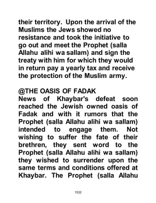 1532
To: Heraclius, the greatest of
Romans
"Peace be upon those who follow
Divine Guidance. I therefore, invite
you to embrace Islam. Surrender to
Allah and live in peace. Allah will
doubly reward you, but if you turn
away, the sin of the 'Arisiyin (those of
Heraclius' empire) will rest upon
you." Then the Prophet (salla Allahu
alihi was sallam) quoted verses from
the Koran:
'Say: People of the Book! (Jews,
Nazarenes and Christians).
Let us come to a common word
between us and you,
that we will worship none except
Allah,
that we will associate none with Him,
and that none of us take others for
 