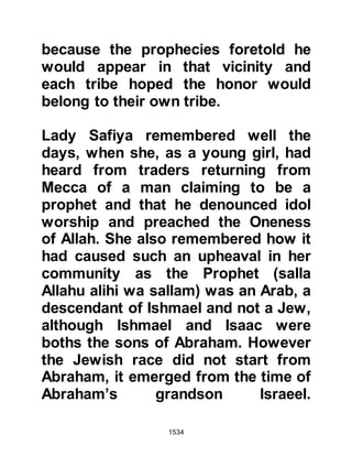 1534
that a prophet had indeed been sent.
@ABU SUFYAN’S AUDIENCE WITH
HERACLIUS
A peace treaty was in effect between
the Prophet (salla Allahu alihi wa
sallam) and the hostile tribe of
Koraysh. Abu Sufyan, its chieftain
who was also one of the most bitter
enemies of Islam at that time, knew
that on account of the peace treaty
he could rely upon the safe passage
of his caravan to trade in far away
Syria (Ash-Sham) which was part of
the Roman Empire.
When Heraclius learned a Koraysh
caravan from Mecca was now in the
vicinity, he sent a rider with a
message to the caravaners saying he
wished them to accompany his rider
 