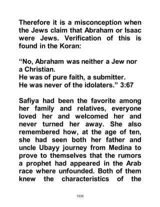 1535
back to his fortress so that he may
speak with them.
Upon their arrival, Heraclius asked
Abu Sufyan and his companions who
amongst them was closest to the
Prophet (salla Allahu alihi wa sallam)
in kinship. Abu Sufyan replied that it
was himself and informed Heraclius
that the Prophet (salla Allahu alihi wa
sallam) hailed from a noble lineage.
Then, Heraclius turned to Abu
Sufyan’s companions and said, "If he
says something you know to be
contradictory, you must speak."
Heraclius' questions were direct, he
asked Abu Sufyan if any of his tribe
had ever before claimed to be a
prophet whereupon Abu Sufyan
replied none had. Heraclius
 