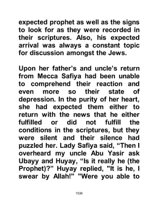 1536
commented, "All the prophets came
from noble families, I asked you if
anyone before him from your tribe
claimed to be a prophet and your
reply was no. If your reply had
affirmed it then I would have deduced
he was mimicking that man.”
Then Heraclius asked if any of his
ancestors had been a king and Abu
Sufyan replied they had not.
Heraclius commented, “I asked if any
of your ancestors had been a king,
you replied they had not. If your
answer had been otherwise I would
have assumed he wanted to reclaim
his ancestral kingdom.”
Heraclius was interested to know
what kind of people followed the
Prophet (salla Allahu alihi wa sallam)
 
