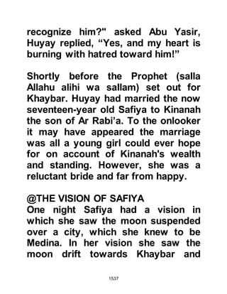 1537
and if their numbers were increasing
or decreasing. Abu Sufyan replied
they were poor people and their
numbers were increasing. Heraclius
commented, “I asked if his followers
were increasing or decreasing, you
replied increasing; this is the course
of true belief.”
Then, Heraclius asked if he knew of
anyone of his followers had reverted
to their old religion, and Abu Sufyan
replied he knew of none. Heraclius
commented, “I asked if there was
anyone who, after embracing Islam
recanted and you replied you knew of
none; this is another sign of belief as
it enters the heart.”
Referring to the Prophet's character,
Heraclius asked Abu Sufyan if he had
 