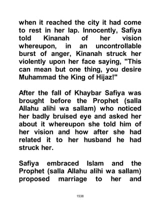 1538
ever known the Prophet (salla Allahu
alihi wa sallam) to lie, or if he had
ever betrayed or broken his word,
whereupon Abu Sufyan replied no to
all counts. Then, referring to the
latter, Abu Sufyan commented in a
tone of resentment, "We have a treaty
with him, but we do not know what he
will do." Heraclius commented,
“When I asked if he lied, you replied
he did not, so I wondered how a
person who does not lie could ever
tell a lie about Allah. When I asked
you if he had ever been known to
betray, you replied that he had not;
this is the way of all prophets.”
Heraclius next asked if they had ever
fought against the Prophet (salla
Allahu alihi wa sallam) and if so to
tell him about the outcome. Abu
 