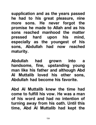 154
Two months after their marriage
Abdullah joined a trading caravan
destined for Al Sham. Today, Al
Sham is a conglomerate of several
countries known to us as Syria,
Jordan and Palestine. On the return
journey, Abdullah was taken
seriously ill in Yathrib. Abdullah had
many relatives in Yathrib and so the
caravan left him in their care and
continued on to Mecca without him.
@THE DEATH OF ABDULLAH
A messenger bearing news of
Abdullah's illness was sent on in
advance of the caravan and as soon
as Abd Al Muttalib heard the
disturbing news he sent his eldest
son, Harith to Yathrib to bring
Abdullah home. Harith was not
destined to see his brother again as
 