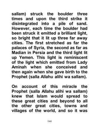 1542
they followed the style of Chosroes
and had shaved their beards and
sported large mustaches. The
Prophet (salla Allahu alihi wa sallam)
asked them who had told them to do
this, whereupon they told him,
referring to their ruler, "My lord." The
Prophet (salla Allahu alihi wa sallam)
answered saying, "My Lord has
commanded me to grow my beard
and trim my mustache short." The
initial meeting was brief and the
Prophet (salla Allahu alihi wa sallam)
requested them to return the next
day.
That night, Angel Gabriel came to the
Prophet (salla Allahu alihi wa sallam)
informing him that Chosroes had
been overthrown and killed in an
uprising and that his son, Siroes, was
 