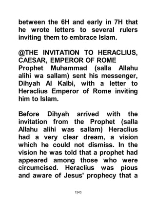 1543
now the ruler. When the two envoys
returned the next day, the Prophet
(salla Allahu alihi wa sallam)
informed them of what had happened
in Persia and told them to return to
Badhan with a message saying, "Tell
him that my religion and nation will
extend far beyond that of Chosroes,
and that I invite him to embrace
Islam. Whatever he has now he will
retain, and I will appoint him as King,
ruler of its people."
The bewildered envoys took their
leave and returned to home,
conveyed the message then spoke to
Badhan about Islam. Badhan
informed his envoys he would wait
and see if the situation in Persia had
changed and if it was as they
narrated, then indeed he would
 