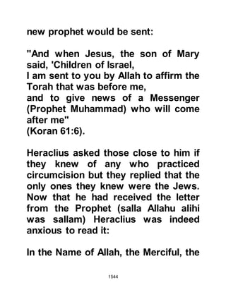 1544
believe that Muhammad was a
Prophet (salla Allahu alihi wa sallam)
sent by Allah. Badhan didn't have to
wait long until a messenger arrived
from Persia, saying that Siroes was
their new ruler and as such required
their allegiance.
Without hesitation, Badhan, rather
than giving his allegiance to Siroes,
embraced Islam along with his two
envoys and several others. Badhan
then sent messengers to Medina and
the Prophet (salla Allahu alihi wa
sallam) told his Companions that
Badhan was the new ruler of Yemen.
The letter the Prophet (salla Allahu
alihi wa sallam) sent to Chosroes, the
father of Siroes, arrived in Madian
after his death and so it was given to
 