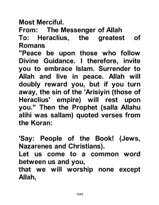 1545
his son, who after reading it, tore it in
shreds. When the Prophet (salla
Allahu alihi wa sallam) learned of
response he supplicated, "O Lord,
tear his kingdom from him" and the
supplication of the Prophet (salla
Allahu alihi wa sallam) came to be.
@THE MUQAWQAS, PRIMATE OF
THE CHRISTIAN, COPTIC CHURCH IN
EGYPT
A similar letter was given to Hatib,
Abi Balta’as son to deliver to the
Muqawqas, Primate of the Christian
Coptic Church in Egypt.
The letter read:
In the Name of Allah, the Merciful, the
Most Merciful
From Muhammad, the Worshipper of
Allah and His Messenger
To Muqawqas, the greatest of
 