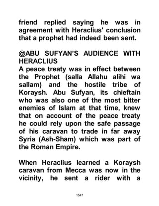 1547
If they turn away, say, 'Bear witness
that we are Muslims.' (3:64)
Upon Hatib’s arrival in Alexandria he
requested an audience with the
Muqawqas. Hatib delivered the
invitation and said, “Before your time
there was someone who unlawfully
claimed the status of the Creator, so
Allah punished him and made him an
example in this life and in the
Hereafter, be advised and do not be a
bad role model to others.”
The Muqawqas replied, “We are in no
position to relinquish our religion
except for one which is better.” Hatib
continued, “We invite you to embrace
Islam and Allah will suffice you from
others. Our Prophet has called
people to believe in the Oneness of
 