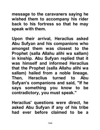 1548
Allah, they, the Koraysh and Jews
rejected him and were his bitter
enemies whilst the Christians are the
nearest in affection to the Muslims.
Indeed Moses’ news about Jesus is
identical to Jesus’ glad tidings about
the coming of Muhammad in the
same way you extend your invitation
to the people of the Torah to accept
the Gospel. When a Prophet is sent
to a nation, the response should be
that of acceptance as we are all
subject to the same Divine Law. We
have not come to dissuade you from
the religion of Jesus, rather to bid
you to adhere to its belief.”
The Muqawqas mulled over the letter
with great thought and said, “I found
that this Prophet bids only good, and
forbids the dishonorable, and that he
 