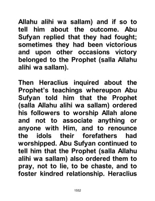 1552
and became outraged, threw it away
and rejected outright the invitation
saying, “I am going to march against
him” – and was absolutely
determined to do so.
The letter read:
In the Name of Allah, the Merciful, the
Most Merciful.
From: Muhammad, the Messenger of
Allah
To: Al-Harith bin Abi Shaamir.
Peace be upon he who follows true
guidance, believes in Allah and
becomes truthful. I invite you to
believe in Allah alone with no
associate, and your kingdom will
remain yours.
 